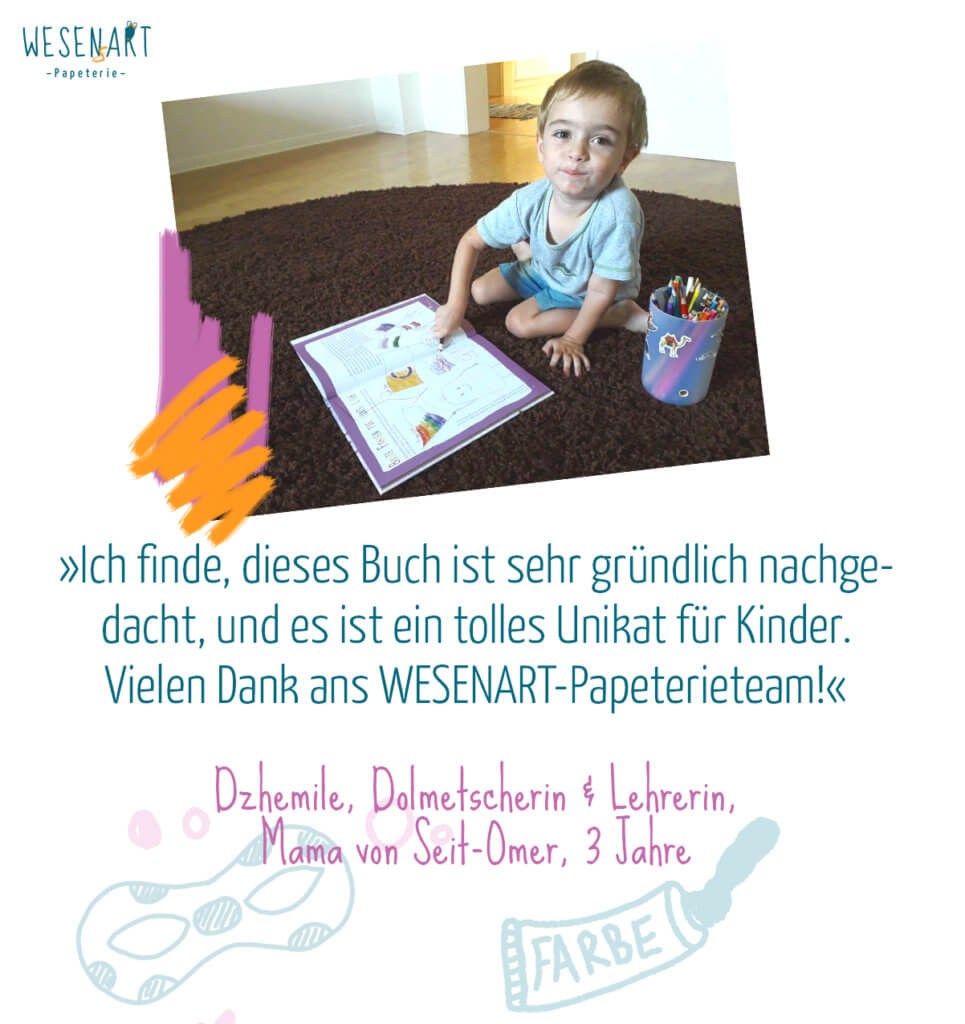 Zitat: »Ich finde, dieses Buch ist sehr gründlich nachgedacht, und es ist ein tolles Unikat für Kinder. Vielen Dank ans WESENART-Papeterieteam!« Dzhemile, Dolmetscherin & Lehrerin,